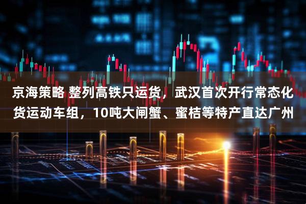 京海策略 整列高铁只运货，武汉首次开行常态化货运动车组，10吨大闸蟹、蜜桔等特产直达广州