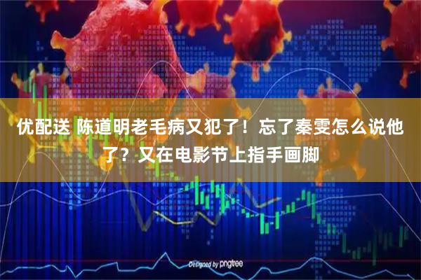 优配送 陈道明老毛病又犯了！忘了秦雯怎么说他了？又在电影节上指手画脚