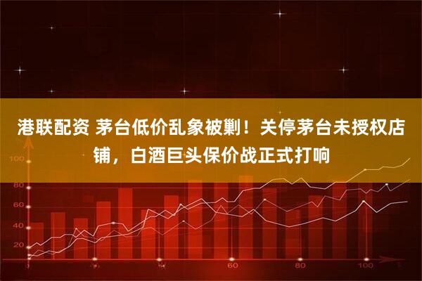 港联配资 茅台低价乱象被剿！关停茅台未授权店铺，白酒巨头保价战正式打响