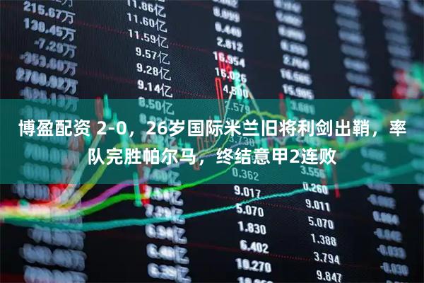 博盈配资 2-0，26岁国际米兰旧将利剑出鞘，率队完胜帕尔马，终结意甲2连败