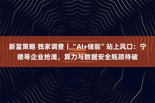 新富策略 独家调查｜“AI+储能”站上风口：宁德等企业抢滩，算力与数据安全瓶颈待破