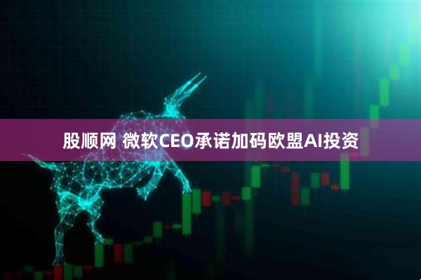 股顺网 微软CEO承诺加码欧盟AI投资