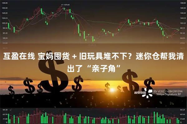 互盈在线 宝妈囤货 + 旧玩具堆不下？迷你仓帮我清出了 “亲子角”