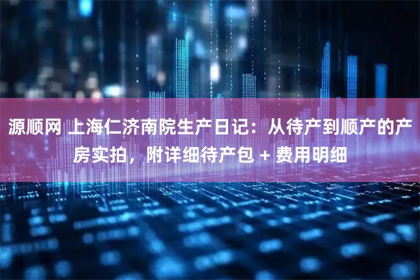 源顺网 上海仁济南院生产日记：从待产到顺产的产房实拍，附详细待产包 + 费用明细