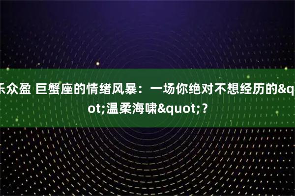 乐众盈 巨蟹座的情绪风暴：一场你绝对不想经历的"温柔海啸"？