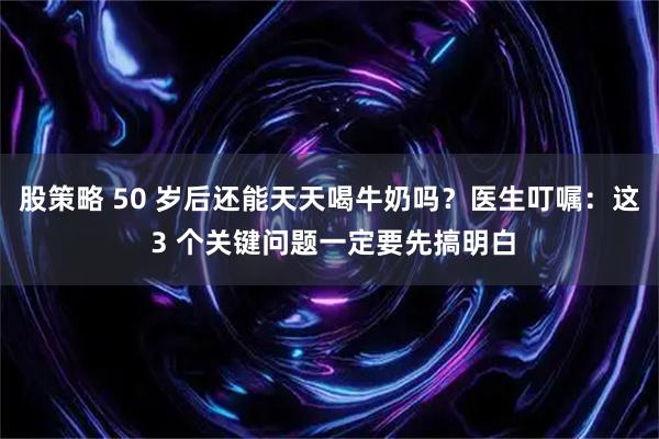 股策略 50 岁后还能天天喝牛奶吗？医生叮嘱：这 3 个关键问题一定要先搞明白