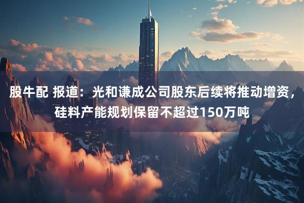 股牛配 报道：光和谦成公司股东后续将推动增资，硅料产能规划保留不超过150万吨