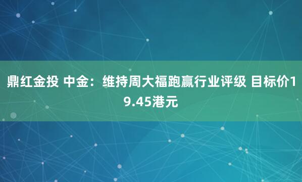 鼎红金投 中金：维持周大福跑赢行业评级 目标价19.45港元