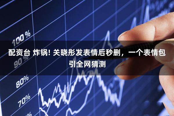 配资台 炸锅! 关晓彤发表情后秒删，一个表情包引全网猜测