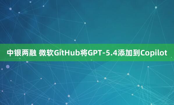 中银两融 微软GitHub将GPT-5.4添加到Copilot