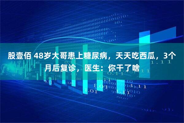 股壹佰 48岁大哥患上糖尿病,天天吃西瓜,3个月后复诊,医生:你干了啥